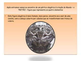 Após entramos vamos ao encontro de um pórtico alegórico à criação do Mundo – o TRITÃO – figura que representa os quatro elementos Esta figura alegórica é meio-homem, meio-peixe, encontra-se a sair de uma concha, com a cabeça coberta por cabelos que se transformam num tronco de videira. 