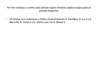 Por fim visitamos a cozinha onde estavam alguns utensílios usados na época para os grandes banquetes. Os últimos reis a habitarem o Palácio foram D.PedroVe D. Estefânia, D. Lus I e D. Maria Pia, D. Carlos I e D. Amélia e por fim D. Manuel I 