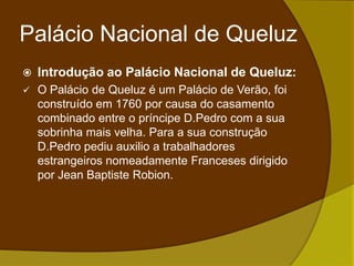 Palácio Nacional de QueluzIntrodução ao Palácio Nacional de Queluz:O Palácio de Queluz é um Palácio de Verão, foi construído em 1760 por causa do casamento combinado entre o príncipe D.Pedro com a sua sobrinha mais velha. Para a sua construção D.Pedro pediu auxilio a trabalhadores estrangeiros nomeadamente Franceses dirigido por JeanBaptisteRobion.Palácio Nacional de QueluzSala de festas:Estilo rococó ( caracteriza-se pelo exagero decorativo);