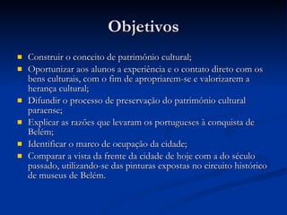 Objetivos Construir o conceito de patrimônio cultural; Oportunizar aos alunos a experiência e o contato direto com os bens culturais, com o fim de apropriarem-se e valorizarem a herança cultural; Difundir o processo de preservação do patrimônio cultural paraense; Explicar as razões que levaram os portugueses à conquista de Belém; Identificar o marco de ocupação da cidade; Comparar a vista da frente da cidade de hoje com a do século passado, utilizando-se das pinturas expostas no circuito histórico de museus de Belém. 