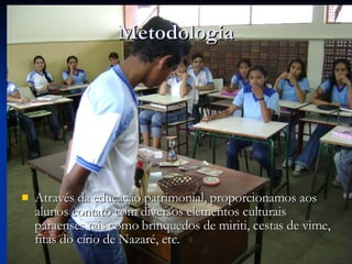 Metodologia Através da educação patrimonial, proporcionamos aos alunos contato com diversos elementos culturais paraenses tais como brinquedos de miriti, cestas de vime, fitas do círio de Nazaré, etc. 