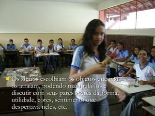 Os alunos escolhiam os objetos que mais os atraíam, podendo manipulá-los e discutir com seus pares acerca da forma, utilidade, cores, sentimento que despertava neles, etc.  