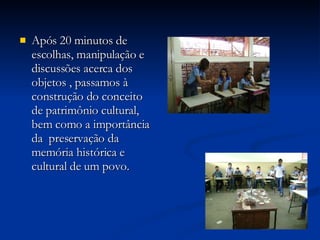Após 20 minutos de escolhas, manipulação e discussões acerca dos objetos , passamos à construção do conceito de patrimônio cultural, bem como a importância da  preservação da memória histórica e cultural de um povo. 
