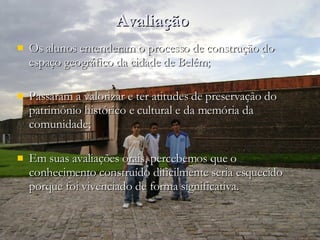 Avaliação Os alunos entenderam o processo de construção do espaço geográfico da cidade de Belém; Passaram a valorizar e ter atitudes de preservação do patrimônio histórico e cultural e da memória da comunidade; Em suas avaliações orais, percebemos que o conhecimento construído dificilmente seria esquecido porque foi vivenciado de forma significativa. 
