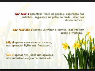 Ser feliz é  encontrar força no perdão, esperança nas batalhas, segurança no palco do medo, amor nos desencontros.  Ser feliz não é  apenas valorizar o sorriso, mas refletir sobre a tristeza.  Não é  apenas comemorar o sucesso,  mas aprender lições nos fracassos.  Não é  apenas ter júbilo nos aplausos,  mas encontrar alegria no anonimato.  