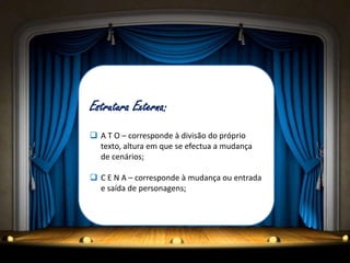 Estrutura Externa:
 A T O – corresponde à divisão do próprio
  texto, altura em que se efectua a mudança
  de cenários;

 C E N A – corresponde à mudança ou entrada
  e saída de personagens;
 