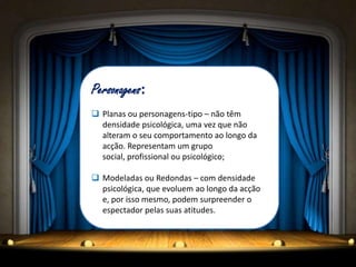 Personagens:
 Planas ou personagens-tipo – não têm
  densidade psicológica, uma vez que não
  alteram o seu comportamento ao longo da
  acção. Representam um grupo
  social, profissional ou psicológico;

 Modeladas ou Redondas – com densidade
  psicológica, que evoluem ao longo da acção
  e, por isso mesmo, podem surpreender o
  espectador pelas suas atitudes.
 