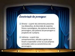 Caracterização das personagens:

 Directa – a partir dos elementos presentes
  nas didascálias, da descrição de aspectos
  físicos e psicológicos, das palavras de outras
  personagens, das palavras da personagem a
  propósito de si própria;

 Indirecta – a partir dos
  comportamentos, atitudes e gestos que
  levam o espectador a tirar as suas próprias
  conclusões sobre as características das
  personagens.
 