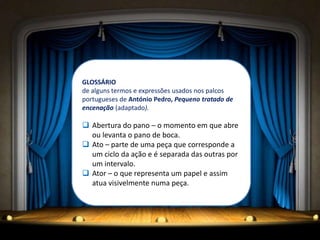 GLOSSÁRIO
de alguns termos e expressões usados nos palcos
portugueses de António Pedro, Pequeno tratado de
encenação (adaptado).

 Abertura do pano – o momento em que abre
  ou levanta o pano de boca.
 Ato – parte de uma peça que corresponde a
  um ciclo da ação e é separada das outras por
  um intervalo.
 Ator – o que representa um papel e assim
  atua visivelmente numa peça.
 