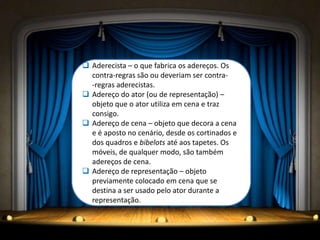  Aderecista – o que fabrica os adereços. Os
  contra-regras são ou deveriam ser contra-
  -regras aderecistas.
 Adereço do ator (ou de representação) –
  objeto que o ator utiliza em cena e traz
  consigo.
 Adereço de cena – objeto que decora a cena
  e é aposto no cenário, desde os cortinados e
  dos quadros e bibelots até aos tapetes. Os
  móveis, de qualquer modo, são também
  adereços de cena.
 Adereço de representação – objeto
  previamente colocado em cena que se
  destina a ser usado pelo ator durante a
  representação.
 