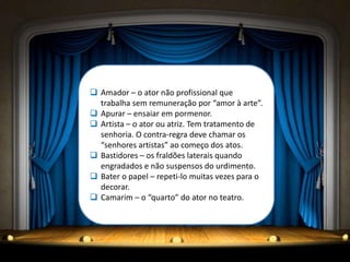  Amador – o ator não profissional que
  trabalha sem remuneração por “amor à arte”.
 Apurar – ensaiar em pormenor.
 Artista – o ator ou atriz. Tem tratamento de
  senhoria. O contra-regra deve chamar os
  “senhores artistas” ao começo dos atos.
 Bastidores – os fraldões laterais quando
  engradados e não suspensos do urdimento.
 Bater o papel – repeti-lo muitas vezes para o
  decorar.
 Camarim – o “quarto” do ator no teatro.
 