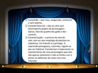  Canastrão – ator mau, exagerado, canhestro
  e sem talento.
 Característico (a) – ator ou atriz que
  desempenha papéis de personagens
  típicas, fora do quadro dos galãs e dos
  centrais.
 Caracterização – a pintura da cara do
  ator, com ou sem emprego de postiços ou
  cabeleiras. Em francês é a grimage. A
  expressão portuguesa, incorreta, regista-se
  por ser habitual. Caracterizar é impersonar as
  características de uma personagem que não
  são apenas exteriores e não se limita a ser o
  pintar ou deformar do rosto com essa
  intenção.
 