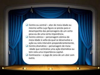  Centro ou central – ator de meia-idade ou
  mesmo velho cuja figura se presta para o
  desempenho das personagens de um certo
  peso ou de uma certa imponência.
 Centro cómico – personagem cómica de
  meia-idade à volta da qual se desenvolve a
  ação ou nela intervém preponderantemente.
 Centro dramático – personagem de meia-
  -idade que centraliza uma ação dramática ou
  tem nela uma importância capital.
 Contracena – o jogo de cena de um ator com
  outro.
 