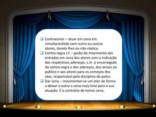  Contracenar – atuar em cena em
  simultaneidade com outro ou outros
  atores, dando-lhes ou não réplica.
 Contra-regra s.f. – guião do movimento das
  entradas em cena dos atores com a indicação
  dos respectivos adereços; s.m. o encarregado
  da contra-regra e dos adereços, dos avisos ao
  público e aos atores para os começos dos
  atos, responsável pela disciplina do palco.
 Dar cena – movimentar-se um ator de forma
  a deixar a outro a cena mais livre para a sua
  atuação. É o contrário de tomar cena.
 