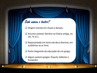 Onde nasceu o teatro?
 Origem remota em rituais e danças;

 Assume carácter literário na Grécia antiga, no
  séc. IV a.C.;

 Representado em honra do deus Dionísio, em
  auditórios ao ar livre;

 Parte integrante da educação de um grego;

 Alguns autores gregos: Ésquilo, Sófocles e
  Eurípedes.
 