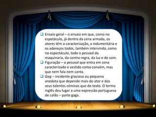  Ensaio geral – o ensaio em que, como no
  espetáculo, já dentro da cena armada, os
  atores têm a caracterização, a indumentária e
  os adereços todos, também intervindo, como
  no espectáculo, todo o pessoal da
  maquinaria, da contra-regra, da luz e do som.
 Figuração – o pessoal que entra em cena
  caracterizado e vestido como convém, mas
  que nem fala nem canta.
 Gag – incidente gracioso ou pequena
  anedota que depende mais do ator e dos
  seus talentos cómicos que do texto. O termo
  inglês deu lugar a uma expressão portuguesa
  de calão – parte gaga.
 