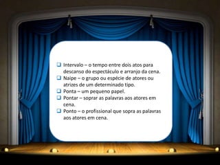  Intervalo – o tempo entre dois atos para
  descanso do espectáculo e arranjo da cena.
 Naipe – o grupo ou espécie de atores ou
  atrizes de um determinado tipo.
 Ponta – um pequeno papel.
 Pontar – soprar as palavras aos atores em
  cena.
 Ponto – o profissional que sopra as palavras
  aos atores em cena.
 