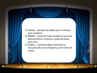  Postiço – adereço de cabelo que se mistura
  com o próprio.
 Ribalta – rampa de luzes situada na sanca da
  boca de forma a iluminar o palco de baixo
  para cima.
 Vedeta – a primeira figura feminina ou
  masculina de uma companhia, com nome de
  cartaz.
 