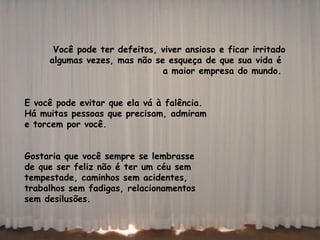 Você pode ter defeitos, viver ansioso e ficar irritado algumas vezes, mas não se esqueça de que sua vida é  a maior empresa do mundo.  E você pode evitar que ela vá à falência.  Há muitas pessoas que precisam, admiram  e torcem por você.  Gostaria que você sempre se lembrasse de que ser feliz não é ter um céu sem  tempestade, caminhos sem acidentes,  trabalhos sem fadigas, relacionamentos  sem desilusões.     