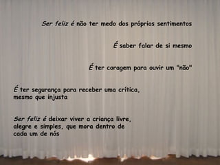 Ser feliz é  não ter medo dos próprios sentimentos  É  saber falar de si mesmo  É  ter coragem para ouvir um "não"  É  ter segurança para receber uma crítica,  mesmo que injusta  Ser feliz é  deixar viver a criança livre,  alegre e simples, que mora dentro de  cada um de nós  