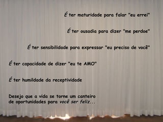 É  ter maturidade para falar "eu errei"  É  ter ousadia para dizer "me perdoe"  É  ter sensibilidade para expressar "eu preciso de você"  É  ter capacidade de dizer "eu te AMO" É  ter humildade da receptividade  Desejo que a vida se torne um canteiro  de oportunidades para  você ser feliz...  