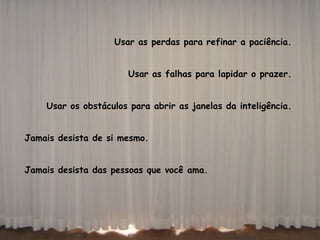 Usar as perdas para refinar a paciência.  Usar as falhas para lapidar o prazer.  Usar os obstáculos para abrir as janelas da inteligência.  Jamais desista de si mesmo.  Jamais desista das pessoas que você ama.   