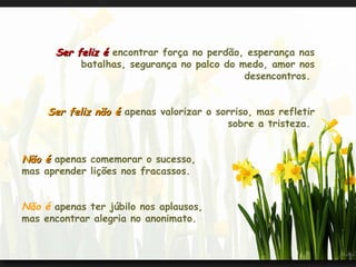 Ser feliz é  encontrar força no perdão, esperança nas batalhas, segurança no palco do medo, amor nos desencontros.  Ser feliz não é  apenas valorizar o sorriso, mas refletir sobre a tristeza.  Não é  apenas comemorar o sucesso,  mas aprender lições nos fracassos.  Não é  apenas ter júbilo nos aplausos,  mas encontrar alegria no anonimato.  