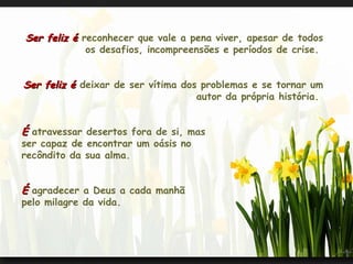 Ser feliz é  reconhecer que vale a pena viver, apesar de todos os desafios, incompreensões e períodos de crise.  Ser feliz é  deixar de ser vítima dos problemas e se tornar um autor da própria história.  É  atravessar desertos fora de si, mas  ser capaz de encontrar um oásis no  recôndito da sua alma.  É  agradecer a Deus a cada manhã pelo milagre da vida.  