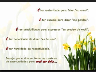 É  ter maturidade para falar "eu errei".  É  ter ousadia para dizer "me perdoe".  É  ter sensibilidade para expressar "eu preciso de você".  É  ter capacidade de dizer "eu te amo".  É  ter humildade da receptividade.  Desejo que a vida se torne um canteiro  de oportunidades para  você ser feliz...  