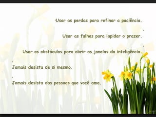 •
                       Usar as perdas para refinar a paciência.

                                                                  •


                          Usar as falhas para lapidar o prazer.

                                                                  •


    Usar os obstáculos para abrir as janelas da inteligência.

•


Jamais desista de si mesmo.

•


Jamais desista das pessoas que você ama.
 