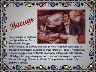 São lendárias as históriasSão lendárias as histórias
que ligam Manuel Mariaque ligam Manuel Maria
Barbosa du BocageBarbosa du Bocage
ao café Nicola, de Lisboa, e ao ódio pelo ex-frade José Agostinho deao café Nicola, de Lisboa, e ao ódio pelo ex-frade José Agostinho de
Macedo bem presente na sátira ao frade “Pena de Talião”. Na tradição,Macedo bem presente na sátira ao frade “Pena de Talião”. Na tradição,
o poeta Bocage vinha do Nicola quando foi interpelado pela patrulhao poeta Bocage vinha do Nicola quando foi interpelado pela patrulha
oficial que lhe perguntou quem era e para onde ia, ao que respondeu:oficial que lhe perguntou quem era e para onde ia, ao que respondeu:
Eu sou o Bocage / Venho do Nicola / Vou pr’o outro mundo / SeEu sou o Bocage / Venho do Nicola / Vou pr’o outro mundo / Se
dispara a pistoladispara a pistola..
Bocage
 
