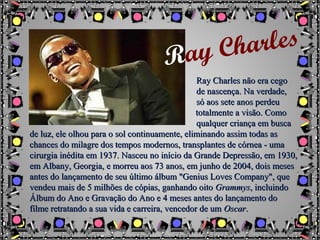 Ray Charles não era cegoRay Charles não era cego
de nascença. Na verdade,de nascença. Na verdade,
só aos sete anos perdeusó aos sete anos perdeu
totalmente a visão. Comototalmente a visão. Como
qualquer criança em buscaqualquer criança em busca
de luz, ele olhou para o sol continuamente, eliminando assim todas asde luz, ele olhou para o sol continuamente, eliminando assim todas as
chances do milagre dos tempos modernos, transplantes de córnea - umachances do milagre dos tempos modernos, transplantes de córnea - uma
cirurgia inédita em 1937. Nasceu no início da Grande Depressão, em 1930,cirurgia inédita em 1937. Nasceu no início da Grande Depressão, em 1930,
em Albany, Georgia, e morreu aos 73 anos, em junho de 2004, dois mesesem Albany, Georgia, e morreu aos 73 anos, em junho de 2004, dois meses
antes do lançamento de seu último álbum "Genius Loves Company", queantes do lançamento de seu último álbum "Genius Loves Company", que
vendeu mais de 5 milhões de cópias, ganhando oitovendeu mais de 5 milhões de cópias, ganhando oito GrammysGrammys, incluindo, incluindo
Álbum do Ano e Gravação do Ano e 4 meses antes do lançamento doÁlbum do Ano e Gravação do Ano e 4 meses antes do lançamento do
filme retratando a sua vida e carreira, vencedor de umfilme retratando a sua vida e carreira, vencedor de um OscarOscar..
Ray Charles
 