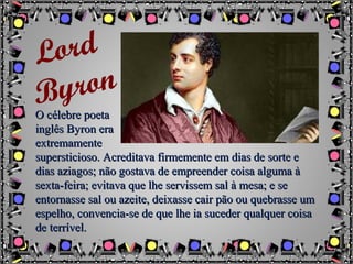 O célebre poetaO célebre poeta
inglês Byron erainglês Byron era
extremamenteextremamente
supersticioso. Acreditava firmemente em dias de sorte esupersticioso. Acreditava firmemente em dias de sorte e
dias aziagos; não gostava de empreender coisa alguma àdias aziagos; não gostava de empreender coisa alguma à
sexta-feira; evitava que lhe servissem sal à mesa; e sesexta-feira; evitava que lhe servissem sal à mesa; e se
entornasse sal ou azeite, deixasse cair pão ou quebrasse umentornasse sal ou azeite, deixasse cair pão ou quebrasse um
espelho, convencia-se de que lhe ia suceder qualquer coisaespelho, convencia-se de que lhe ia suceder qualquer coisa
de terrível.de terrível.
Lord
Byron
 