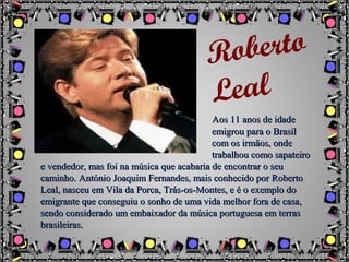 Aos 11 anos de idadeAos 11 anos de idade
emigrou para o Brasilemigrou para o Brasil
com os irmãos, ondecom os irmãos, onde
trabalhou como sapateirotrabalhou como sapateiro
e vendedor, mas foi na música que acabaria de encontrar o seue vendedor, mas foi na música que acabaria de encontrar o seu
caminho. António Joaquim Fernandes, mais conhecido por Robertocaminho. António Joaquim Fernandes, mais conhecido por Roberto
Leal, nasceu em Vila da Porca, Trás-os-Montes, e é o exemplo doLeal, nasceu em Vila da Porca, Trás-os-Montes, e é o exemplo do
emigrante que conseguiu o sonho de uma vida melhor fora de casa,emigrante que conseguiu o sonho de uma vida melhor fora de casa,
sendo considerado um embaixador da música portuguesa em terrassendo considerado um embaixador da música portuguesa em terras
brasileiras.brasileiras.
Roberto
Leal
 