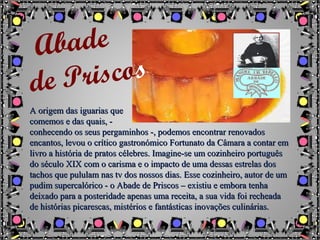 A origem das iguarias queA origem das iguarias que
comemos e das quais, -comemos e das quais, -
conhecendo os seus pergaminhos -, podemos encontrar renovadosconhecendo os seus pergaminhos -, podemos encontrar renovados
encantos, levou o crítico gastronómico Fortunato da Câmara a contar emencantos, levou o crítico gastronómico Fortunato da Câmara a contar em
livro a história de pratos célebres. Imagine-se um cozinheiro portuguêslivro a história de pratos célebres. Imagine-se um cozinheiro português
do século XIX com o carisma e o impacto de uma dessas estrelas dosdo século XIX com o carisma e o impacto de uma dessas estrelas dos
tachos que pululam nas tv dos nossos dias. Esse cozinheiro, autor de umtachos que pululam nas tv dos nossos dias. Esse cozinheiro, autor de um
pudim supercalórico - o Abade de Priscos – existiu e embora tenhapudim supercalórico - o Abade de Priscos – existiu e embora tenha
deixado para a posteridade apenas uma receita, a sua vida foi recheadadeixado para a posteridade apenas uma receita, a sua vida foi recheada
de histórias picarescas, mistérios e fantásticas inovações culinárias.de histórias picarescas, mistérios e fantásticas inovações culinárias.
Abade
de Priscos
 