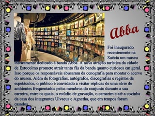 Foi inauguradoFoi inaugurado
recentemente narecentemente na
Suécia um museuSuécia um museu
inteiramente dedicado à banda Abba. A nova atração turística da cidadeinteiramente dedicado à banda Abba. A nova atração turística da cidade
de Estocolmo promete atrair tanto fãs da banda quanto curiosos em geral.de Estocolmo promete atrair tanto fãs da banda quanto curiosos em geral.
Isso porque os responsáveis abusaram da cenografia para montar o acervoIsso porque os responsáveis abusaram da cenografia para montar o acervo
do museu. Além de fotografias, autógrafos, discografias e registos dedo museu. Além de fotografias, autógrafos, discografias e registos de
espetáculos, o público é convidado a visitar réplicas de uma série deespetáculos, o público é convidado a visitar réplicas de uma série de
ambientes frequentados pelos membros do conjunto durante a suaambientes frequentados pelos membros do conjunto durante a sua
carreira, entre os quais, o estúdio de gravação, o camarim e até a cozinhacarreira, entre os quais, o estúdio de gravação, o camarim e até a cozinha
da casa dos integrantes Ulvaeus e Agnetha, que em tempos foramda casa dos integrantes Ulvaeus e Agnetha, que em tempos foram
casados.casados.
Abba
 