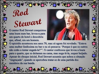 O cantor Rod Stewart conquistouO cantor Rod Stewart conquistou
uma loura num bar, levou-a parauma loura num bar, levou-a para
um quarto de hotel e descobriuum quarto de hotel e descobriu
que, afinal, era um homem.que, afinal, era um homem.
O episódio aconteceu nos anos 70, mas só agora foi revelado. “EstavaO episódio aconteceu nos anos 70, mas só agora foi revelado. “Estava
uma mulher lindíssima no bar e eu só pensava: ‘Porque é que os outrosuma mulher lindíssima no bar e eu só pensava: ‘Porque é que os outros
não estão a tentar engatá-la?’”. O cantor confessou que levou a louranão estão a tentar engatá-la?’”. O cantor confessou que levou a loura
para o quarto, que se deitaram na cama, mas nega tê-la, sequer beijado.para o quarto, que se deitaram na cama, mas nega tê-la, sequer beijado.
Apesar do choque inicial, Rod Stewart assumiu que achou a situaçãoApesar do choque inicial, Rod Stewart assumiu que achou a situação
“engraçada”, quando se apercebeu tratar-se de uma partida dos“engraçada”, quando se apercebeu tratar-se de uma partida dos
membros da sua banda.membros da sua banda.
Rod
Stewart
 