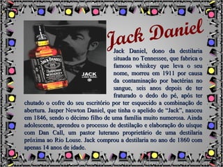 Jack Daniel, dono da destilariaJack Daniel, dono da destilaria
situada no Tennessee, que fabrica osituada no Tennessee, que fabrica o
famoso whiskey que leva o seufamoso whiskey que leva o seu
nome, morreu em 1911 por causanome, morreu em 1911 por causa
da contaminação por bactérias noda contaminação por bactérias no
sangue, seis anos depois de tersangue, seis anos depois de ter
fraturado o dedo do pé, após terfraturado o dedo do pé, após ter
chutado o cofre do seu escritório por ter esquecido a combinação dechutado o cofre do seu escritório por ter esquecido a combinação de
abertura.abertura. Jasper Newton Daniel, que tinha o apelido de “Jack”, nasceuJasper Newton Daniel, que tinha o apelido de “Jack”, nasceu
em 1846, sendo o décimo filho de uma família muito numerosa. Aindaem 1846, sendo o décimo filho de uma família muito numerosa. Ainda
adolescente, aprendeu o processo de destilação e elaboração do uísqueadolescente, aprendeu o processo de destilação e elaboração do uísque
com Dan Call, um pastor luterano proprietário de uma destilariacom Dan Call, um pastor luterano proprietário de uma destilaria
próxima ao Rio Louse. Jack comprou a destilaria no ano de 1860 compróxima ao Rio Louse. Jack comprou a destilaria no ano de 1860 com
apenas 14 anos de idade.apenas 14 anos de idade.
Jack Daniel
 