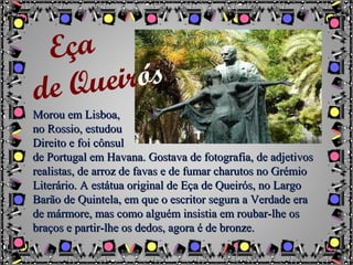Morou em Lisboa,Morou em Lisboa,
no Rossio, estudouno Rossio, estudou
Direito e foi cônsulDireito e foi cônsul
de Portugal em Havana. Gostava de fotografia, de adjetivosde Portugal em Havana. Gostava de fotografia, de adjetivos
realistas, de arroz de favas e de fumar charutos no Grémiorealistas, de arroz de favas e de fumar charutos no Grémio
Literário. A estátua original de Eça de Queirós, no LargoLiterário. A estátua original de Eça de Queirós, no Largo
Barão de Quintela, em que o escritor segura a Verdade eraBarão de Quintela, em que o escritor segura a Verdade era
de mármore, mas como alguém insistia em roubar-lhe osde mármore, mas como alguém insistia em roubar-lhe os
braços e partir-lhe os dedos, agora é de bronze.braços e partir-lhe os dedos, agora é de bronze.
Eça
de Queirós
 
