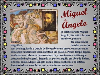 O célebre artista MiguelO célebre artista Miguel
Ângelo, tão notável comoÂngelo, tão notável como
arquiteto, pintor earquiteto, pintor e
escultor,escultor, fez uma estátuafez uma estátua
magnífica,magnífica, deu-lhe um certodeu-lhe um certo
tom de antiguidade e depois de lhe quebrar um braço, enterrou-a numtom de antiguidade e depois de lhe quebrar um braço, enterrou-a num
sítio onde futuramente iriam construir um palácio. Pouco tempo depois,sítio onde futuramente iriam construir um palácio. Pouco tempo depois,
ao abrirem os caboucos para os alicerces, encontraram a estátua queao abrirem os caboucos para os alicerces, encontraram a estátua que
causou admiração geral. Segundo os peritos, aquilo era obra de Fídeas.causou admiração geral. Segundo os peritos, aquilo era obra de Fídeas.
Chegou, então, Miguel Ângelo com o braço e aplicou-o na estátua,Chegou, então, Miguel Ângelo com o braço e aplicou-o na estátua,
levando todos a reconhecer que a escultura era obra sua.levando todos a reconhecer que a escultura era obra sua.
Miguel
Ângelo
 