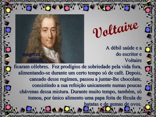 A débil saúde e aA débil saúde e a
magrezamagreza do escritor edo escritor e
filósofofilósofo VoltaireVoltaire
ficaram célebres. Fez prodígios de sobriedade pela vida fora,ficaram célebres. Fez prodígios de sobriedade pela vida fora,
alimentando-se durante um certo tempo só de café. Depois,alimentando-se durante um certo tempo só de café. Depois,
cansado desse regímen, passou a juntar-lhe chocolate,cansado desse regímen, passou a juntar-lhe chocolate,
consistindo a sua refeição unicamente numas poucasconsistindo a sua refeição unicamente numas poucas
chávenas dessa mistura. Durante muito tempo, também, sóchávenas dessa mistura. Durante muito tempo, também, só
tomou, por único alimento uma papa feita de fécula detomou, por único alimento uma papa feita de fécula de
batatas e de gemas de ovos.batatas e de gemas de ovos.
Voltaire
 
