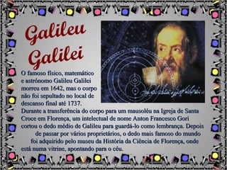 O famoso físico, matemáticoO famoso físico, matemático
e astrónomo Galileu Galileie astrónomo Galileu Galilei
morreu em 1642, mas o corpomorreu em 1642, mas o corpo
não foi sepultado no local denão foi sepultado no local de
descanso final até 1737.descanso final até 1737.
Durante a transferência do corpo para um mausoléu na Igreja de SantaDurante a transferência do corpo para um mausoléu na Igreja de Santa
Croce em Florença, um intelectual de nome Anton Francesco GoriCroce em Florença, um intelectual de nome Anton Francesco Gori
cortou o dedo médio de Galileu para guardá-lo como lembrança. Depoiscortou o dedo médio de Galileu para guardá-lo como lembrança. Depois
de passar por vários proprietários, o dedo mais famoso do mundode passar por vários proprietários, o dedo mais famoso do mundo
foi adquirido pelo museu da História da Ciência de Florença, ondefoi adquirido pelo museu da História da Ciência de Florença, onde
está numa vitrine, apontando para o céu.está numa vitrine, apontando para o céu.
Galileu
Galilei
 