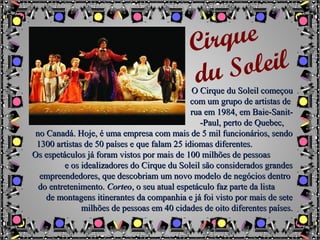 O Cirque du Soleil começouO Cirque du Soleil começou
com um grupo de artistas decom um grupo de artistas de
rua em 1984, em Baie-Sanit-rua em 1984, em Baie-Sanit-
-Paul, perto de Quebec,-Paul, perto de Quebec,
no Canadá. Hoje, é uma empresa com mais de 5 mil funcionários, sendono Canadá. Hoje, é uma empresa com mais de 5 mil funcionários, sendo
1300 artistas de 50 países e que falam 25 idiomas diferentes.1300 artistas de 50 países e que falam 25 idiomas diferentes.
Os espetáculos já foram vistos por mais de 100 milhões de pessoasOs espetáculos já foram vistos por mais de 100 milhões de pessoas
e os idealizadores do Cirque du Soleil são considerados grandese os idealizadores do Cirque du Soleil são considerados grandes
empreendedores, que descobriam um novo modelo de negócios dentroempreendedores, que descobriam um novo modelo de negócios dentro
do entretenimento.do entretenimento. CorteoCorteo, o seu atual espetáculo faz parte da lista, o seu atual espetáculo faz parte da lista
de montagens itinerantes da companhia e já foi visto por mais de setede montagens itinerantes da companhia e já foi visto por mais de sete
milhões de pessoas em 40 cidades de oito diferentes países.milhões de pessoas em 40 cidades de oito diferentes países.
Cirque
du Soleil
 