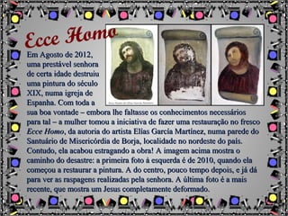 Em Agosto de 2012Em Agosto de 2012,,
uma prestável senhorauma prestável senhora
de certa idade destruiude certa idade destruiu
uma pintura do séculouma pintura do século
XIX, numa igreja deXIX, numa igreja de
Espanha. Com toda aEspanha. Com toda a
sua boa vontade – embora lhe faltasse os conhecimentos necessáriossua boa vontade – embora lhe faltasse os conhecimentos necessários
para tal – a mulher tomou a iniciativa de fazer uma restauração no frescopara tal – a mulher tomou a iniciativa de fazer uma restauração no fresco
Ecce HomoEcce Homo, da autoria do artista Elías García Martínez, numa parede do, da autoria do artista Elías García Martínez, numa parede do
Santuário de Misericórdia de Borja, localidade no nordeste do país.Santuário de Misericórdia de Borja, localidade no nordeste do país.
Contudo, ela acabou estragando a obra! A imagem acima mostra oContudo, ela acabou estragando a obra! A imagem acima mostra o
caminho do desastre: a primeira foto à esquerda é de 2010, quando elacaminho do desastre: a primeira foto à esquerda é de 2010, quando ela
começou a restaurar a pintura. A do centro, pouco tempo depois, e já dácomeçou a restaurar a pintura. A do centro, pouco tempo depois, e já dá
para ver as raspagens realizadas pela senhora. A última foto é a maispara ver as raspagens realizadas pela senhora. A última foto é a mais
recente, que mostra um Jesus completamente deformado.recente, que mostra um Jesus completamente deformado.
Ecce Homo
 