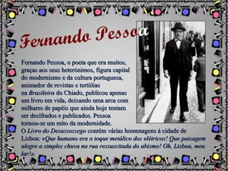Fernando Pessoa, o poeta que era muitos,Fernando Pessoa, o poeta que era muitos,
graças aos seus heterónimos, figura capitalgraças aos seus heterónimos, figura capital
do modernismo e da cultura portuguesa,do modernismo e da cultura portuguesa,
animador de revistas e tertúliasanimador de revistas e tertúlias
nana BrasileiraBrasileira do Chiado, publicou apenasdo Chiado, publicou apenas
um livro em vida, deixando uma arca comum livro em vida, deixando uma arca com
milhares de papéis que ainda hoje tentammilhares de papéis que ainda hoje tentam
ser decifrados e publicados. Pessoaser decifrados e publicados. Pessoa
tornou-se um mito da modernidade.tornou-se um mito da modernidade.
OO Livro do DesassossegoLivro do Desassossego contém várias homenagens à cidade decontém várias homenagens à cidade de
Lisboa:Lisboa: «Que humano era o toque metálico dos elétricos! Que paisagem«Que humano era o toque metálico dos elétricos! Que paisagem
alegre a simples chuva na rua ressuscitada do abismo! Oh, Lisboa, meualegre a simples chuva na rua ressuscitada do abismo! Oh, Lisboa, meu
lar!».lar!».
Fernando Pessoa
 
