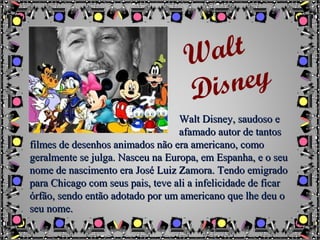 Walt Disney, saudoso eWalt Disney, saudoso e
afamado autor de tantosafamado autor de tantos
filmes de desenhos animados não era americano, comofilmes de desenhos animados não era americano, como
geralmente se julga. Nasceu na Europa, em Espanha, e o seugeralmente se julga. Nasceu na Europa, em Espanha, e o seu
nome de nascimento era José Luiz Zamora. Tendo emigradonome de nascimento era José Luiz Zamora. Tendo emigrado
para Chicago com seus pais, teve ali a infelicidade de ficarpara Chicago com seus pais, teve ali a infelicidade de ficar
órfão, sendo então adotado por um americano que lhe deu oórfão, sendo então adotado por um americano que lhe deu o
seu nome.seu nome.
Walt
Disney
 