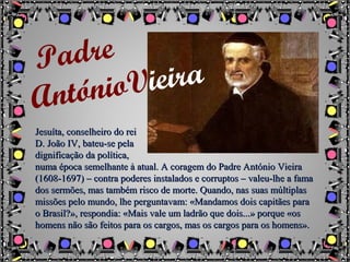 Jesuíta, conselheiro do reiJesuíta, conselheiro do rei
D. João IV, bateu-se pelaD. João IV, bateu-se pela
dignificação da política,dignificação da política,
numa época semelhante à atual. A coragem do Padre António Vieiranuma época semelhante à atual. A coragem do Padre António Vieira
(1608-1697) – contra poderes instalados e corruptos – valeu-lhe a fama(1608-1697) – contra poderes instalados e corruptos – valeu-lhe a fama
dos sermões, mas também risco de morte. Quando, nas suas múltiplasdos sermões, mas também risco de morte. Quando, nas suas múltiplas
missões pelo mundo, lhe perguntavam: «Mandamos dois capitães paramissões pelo mundo, lhe perguntavam: «Mandamos dois capitães para
o Brasil?», respondia: «Mais vale um ladrão que dois...» porque «oso Brasil?», respondia: «Mais vale um ladrão que dois...» porque «os
homens não são feitos para os cargos, mas os cargos para os homens».homens não são feitos para os cargos, mas os cargos para os homens».
Padre
AntónioVieira
 