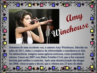 Detentora de uma excelente voz, a cantora Amy Winehouse, falecida emDetentora de uma excelente voz, a cantora Amy Winehouse, falecida em
julho de 2011, tinha o complexo da inferioridade e considerava-se feia.julho de 2011, tinha o complexo da inferioridade e considerava-se feia.
Na adolescência, estagiou numa agência noticiosa, como jornalista deNa adolescência, estagiou numa agência noticiosa, como jornalista de
música. Casou em 2007 com Blake Feielder-Civil, que a fez consumirmúsica. Casou em 2007 com Blake Feielder-Civil, que a fez consumir
heroína para melhor a controlar. Após uma desintoxicação das drogasheroína para melhor a controlar. Após uma desintoxicação das drogas
em 2008, virou-se para o álcool, que a vitimou aos 27 anos de idade.em 2008, virou-se para o álcool, que a vitimou aos 27 anos de idade.
Amy
Winehouse
 