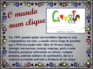 Em 1969, quando quatro universidades ligaram os seusEm 1969, quando quatro universidades ligaram os seus
computadores em rede, o mundo estava longe de percebercomputadores em rede, o mundo estava longe de perceber
que a Web iria mudar tudo. Mais de 40 anos depois,que a Web iria mudar tudo. Mais de 40 anos depois,
interagir com pessoas, arranjar emprego, gerir a containteragir com pessoas, arranjar emprego, gerir a conta
bancária, pesquisar informação ao minuto, comprarbancária, pesquisar informação ao minuto, comprar
produtos, estreitar milhares de quilómetros, dar-se aprodutos, estreitar milhares de quilómetros, dar-se a
conhecer ao mundo está tudo à distância de um clique.conhecer ao mundo está tudo à distância de um clique.
O mundo
num clique
 