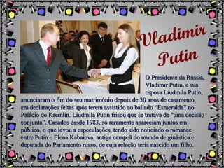 O Presidente da Rússia,O Presidente da Rússia,
Vladimir Putin, e suaVladimir Putin, e sua
esposa Liudmila Putin,esposa Liudmila Putin,
anunciaram o fim do seu matrimónio depois de 30 anos de casamento,anunciaram o fim do seu matrimónio depois de 30 anos de casamento,
em declarações feitas após terem assistido ao bailado “Esmeralda” noem declarações feitas após terem assistido ao bailado “Esmeralda” no
Palácio do Kremlin. Liudmila Putin frisou que se tratava de "uma decisãoPalácio do Kremlin. Liudmila Putin frisou que se tratava de "uma decisão
conjunta”. Casados desde 1983, só raramente apareciam juntos emconjunta”. Casados desde 1983, só raramente apareciam juntos em
público, o que levou a especulações, tendo sido noticiado o romancepúblico, o que levou a especulações, tendo sido noticiado o romance
entre Putin e Elena Kabaieva, antiga campeã do mundo de ginástica eentre Putin e Elena Kabaieva, antiga campeã do mundo de ginástica e
deputada do Parlamento russo, de cuja relação teria nascido um filho.deputada do Parlamento russo, de cuja relação teria nascido um filho.
Vladimir
Putin
 